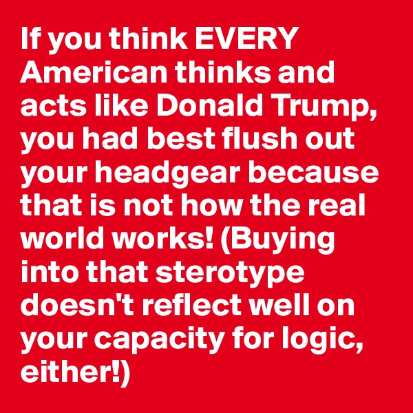 If you think EVERY American thinks and acts like Donald Trump, you had best flush out your headgear because that is not how the real world works! (Buying into that sterotype doesn't reflect well on your capacity for logic, either!)