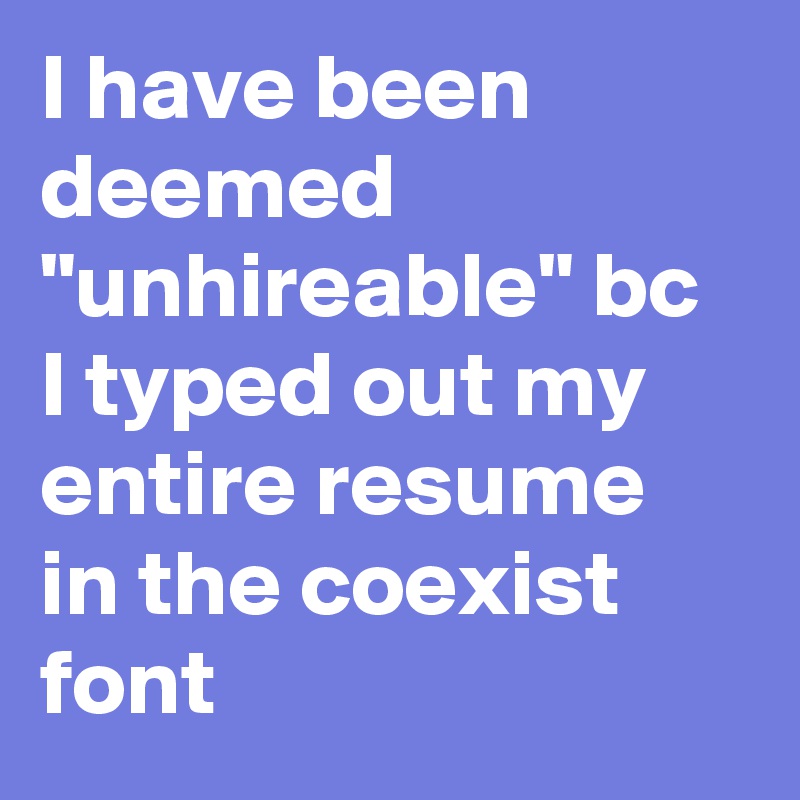 I have been deemed "unhireable" bc I typed out my entire resume in the coexist font