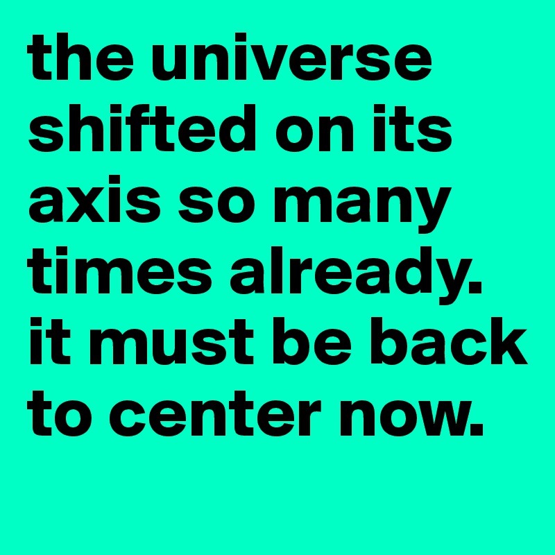 the universe shifted on its axis so many times already. it must be back to center now.