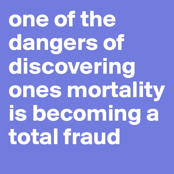 one of the dangers of discovering ones mortality is becoming a total fraud 