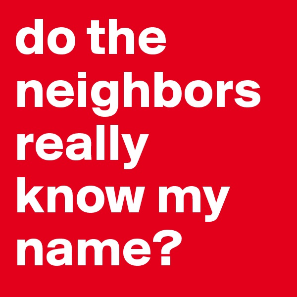 do the neighbors really know my name?