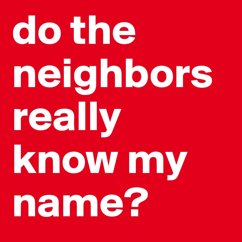 do the neighbors really know my name?