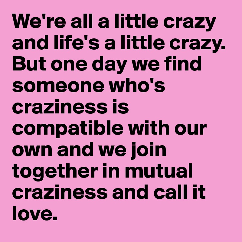 We're all a little crazy and life's a little crazy. But one day we find someone who's craziness is compatible with our own and we join together in mutual craziness and call it love.            