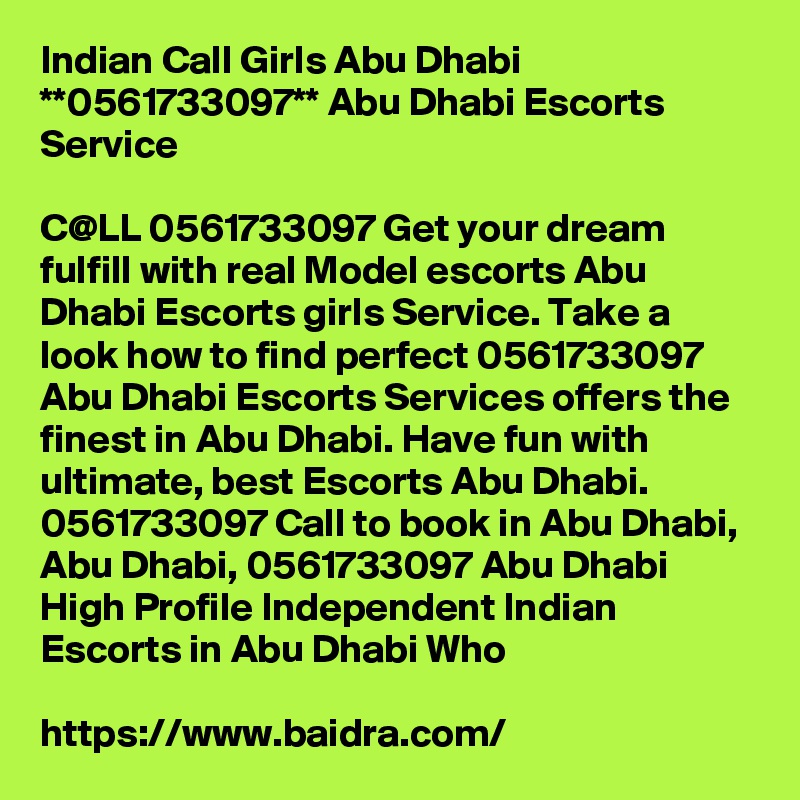 Indian Call Girls Abu Dhabi **0561733097** Abu Dhabi Escorts Service

C@LL 0561733097 Get your dream fulfill with real Model escorts Abu Dhabi Escorts girls Service. Take a look how to find perfect 0561733097 Abu Dhabi Escorts Services offers the finest in Abu Dhabi. Have fun with ultimate, best Escorts Abu Dhabi. 0561733097 Call to book in Abu Dhabi, Abu Dhabi, 0561733097 Abu Dhabi High Profile Independent Indian Escorts in Abu Dhabi Who 

https://www.baidra.com/