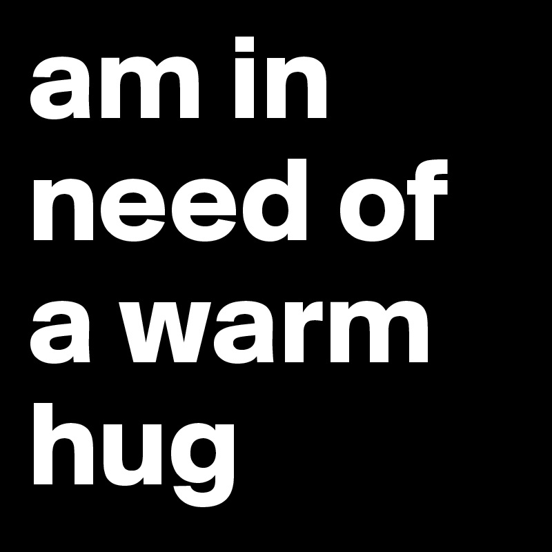 am in need of a warm hug