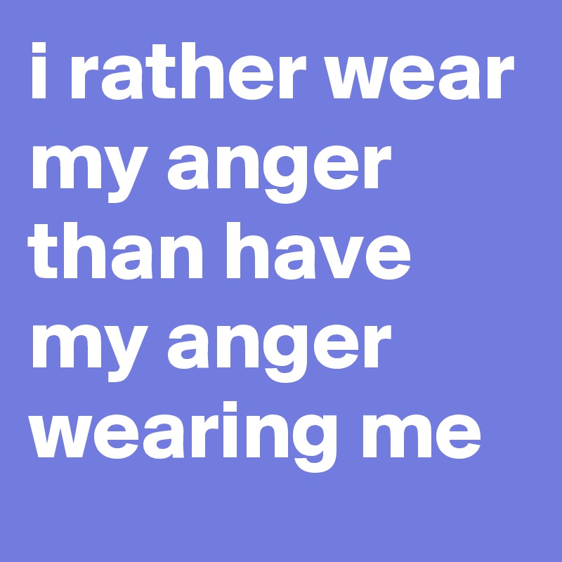 i rather wear my anger than have my anger wearing me