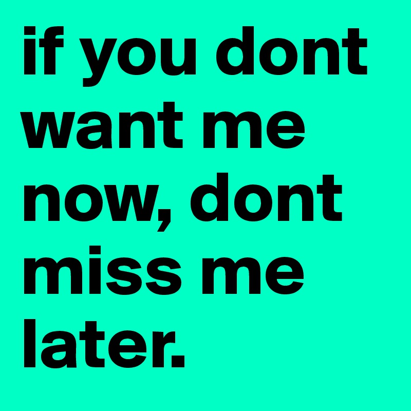 if you dont want me now, dont miss me later.