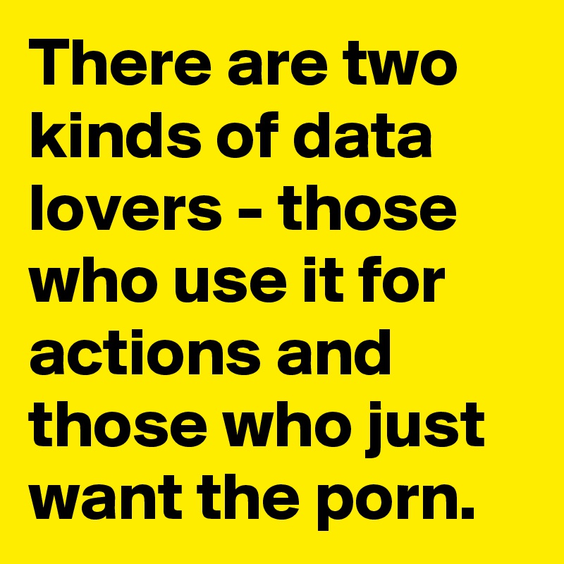 There are two kinds of data lovers - those who use it for actions and those who just want the porn.