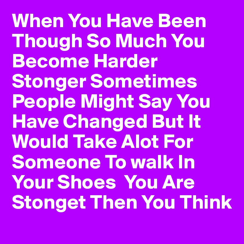 When You Have Been Though So Much You Become Harder Stonger Sometimes People Might Say You Have Changed But It Would Take Alot For Someone To walk In Your Shoes  You Are Stonget Then You Think