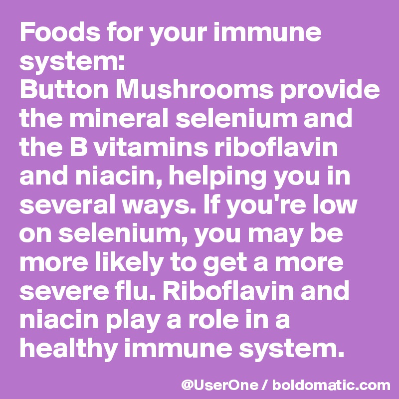 Foods for your immune system:
Button Mushrooms provide the mineral selenium and the B vitamins riboflavin and niacin, helping you in several ways. If you're low on selenium, you may be more likely to get a more severe flu. Riboflavin and niacin play a role in a healthy immune system.