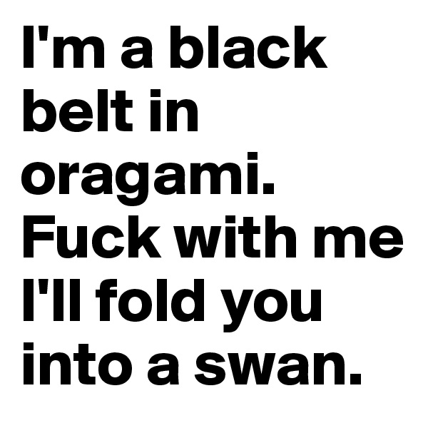 I'm a black belt in oragami. Fuck with me I'll fold you into a swan.