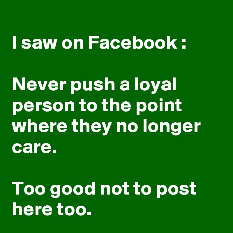
I saw on Facebook :

Never push a loyal person to the point where they no longer care. 

Too good not to post here too. 