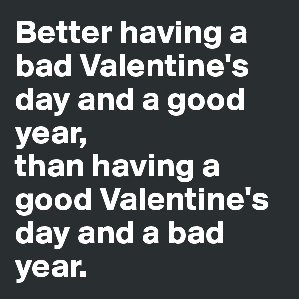 Better having a bad Valentine's day and a good year, 
than having a good Valentine's day and a bad year.