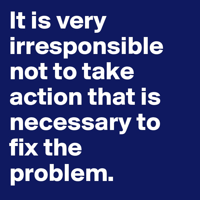 It is very irresponsible not to take action that is necessary to fix the problem.