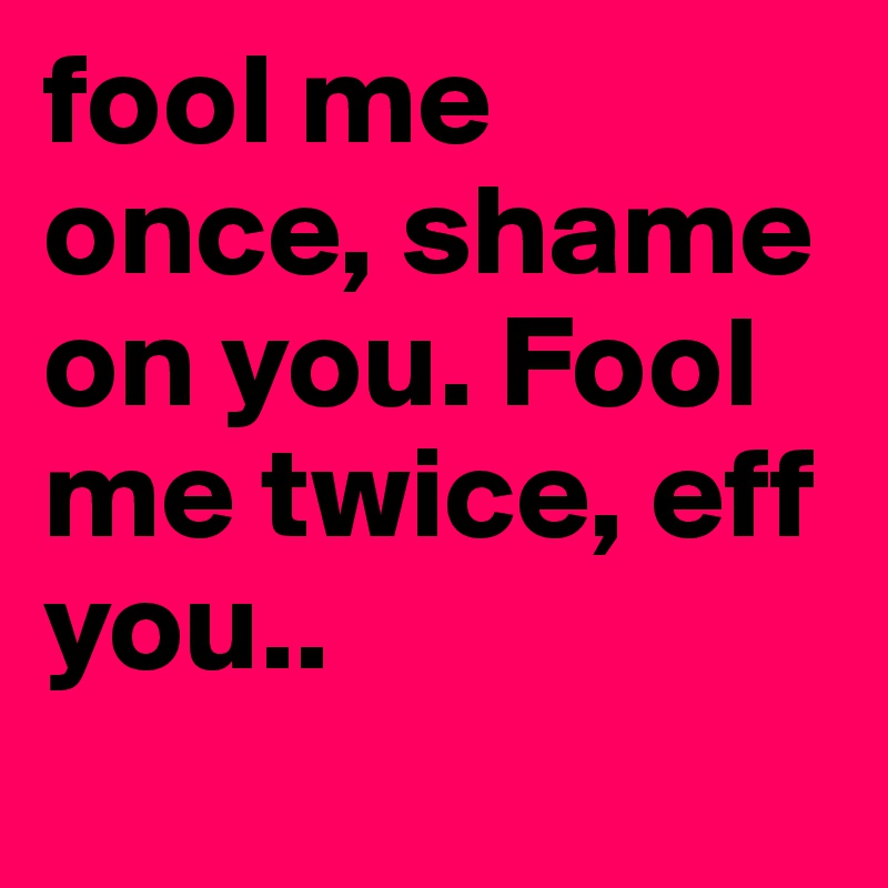 fool me once, shame on you. Fool me twice, eff you..
