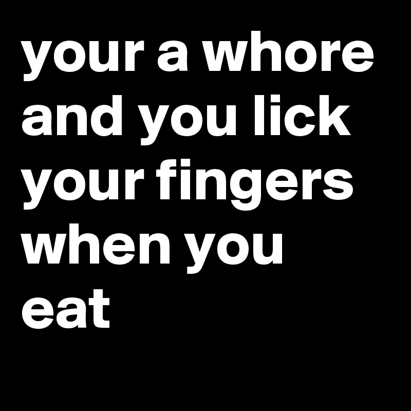 your a whore and you lick your fingers when you eat