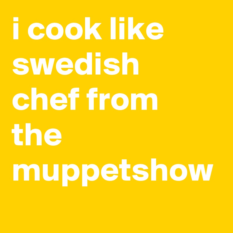 i cook like swedish chef from the muppetshow
