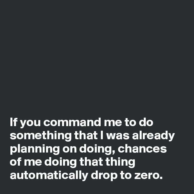 







If you command me to do something that I was already planning on doing, chances 
of me doing that thing automatically drop to zero.