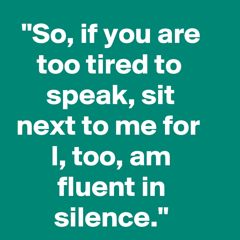  "So, if you are too tired to speak, sit next to me for I, too, am fluent in silence."