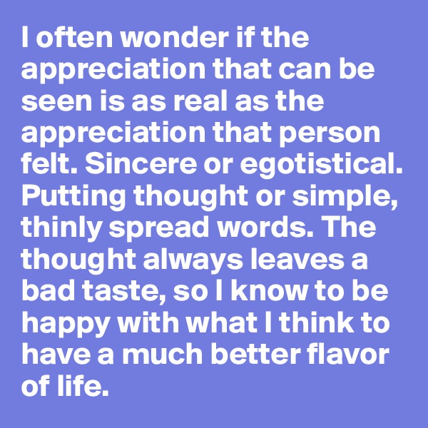 I often wonder if the appreciation that can be seen is as real as the appreciation that person felt. Sincere or egotistical. Putting thought or simple, thinly spread words. The thought always leaves a bad taste, so I know to be happy with what I think to have a much better flavor of life. 