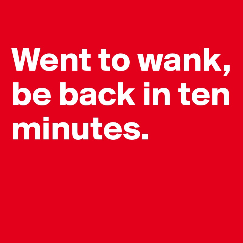 
Went to wank, 
be back in ten minutes. 

