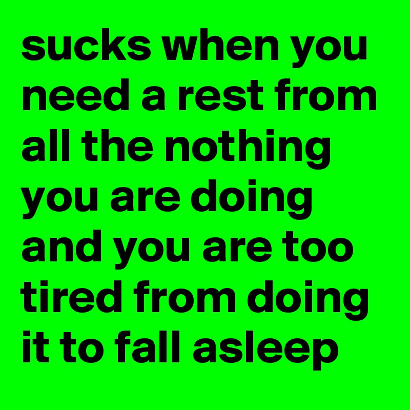 sucks when you need a rest from all the nothing you are doing and you are too tired from doing it to fall asleep 