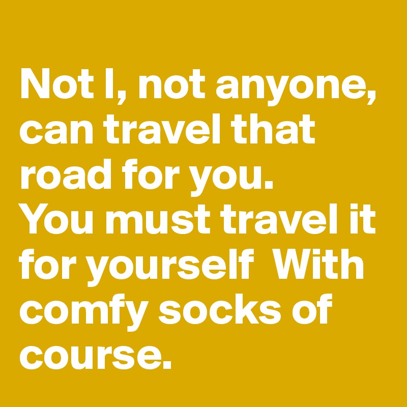 
Not I, not anyone, can travel that road for you. 
You must travel it for yourself  With comfy socks of course.