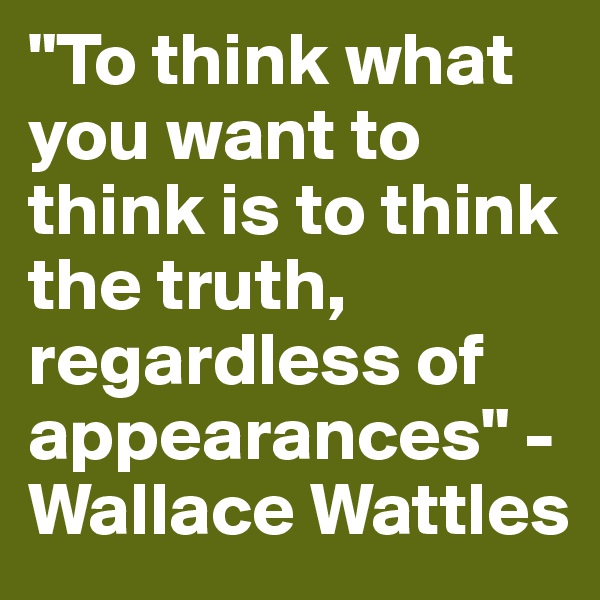 "To think what you want to think is to think the truth, regardless of appearances" - Wallace Wattles