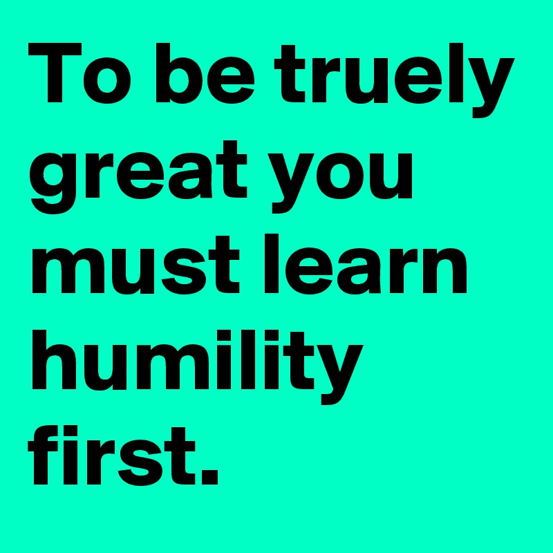To be truely great you must learn humility first.