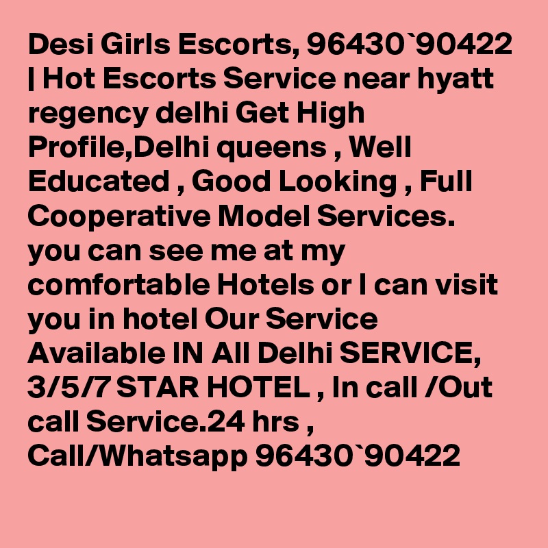 Desi Girls Escorts, 96430`90422 | Hot Escorts Service near hyatt regency delhi Get High Profile,Delhi queens , Well Educated , Good Looking , Full Cooperative Model Services. you can see me at my comfortable Hotels or I can visit you in hotel Our Service Available IN All Delhi SERVICE, 3/5/7 STAR HOTEL , In call /Out call Service.24 hrs , Call/Whatsapp 96430`90422 
