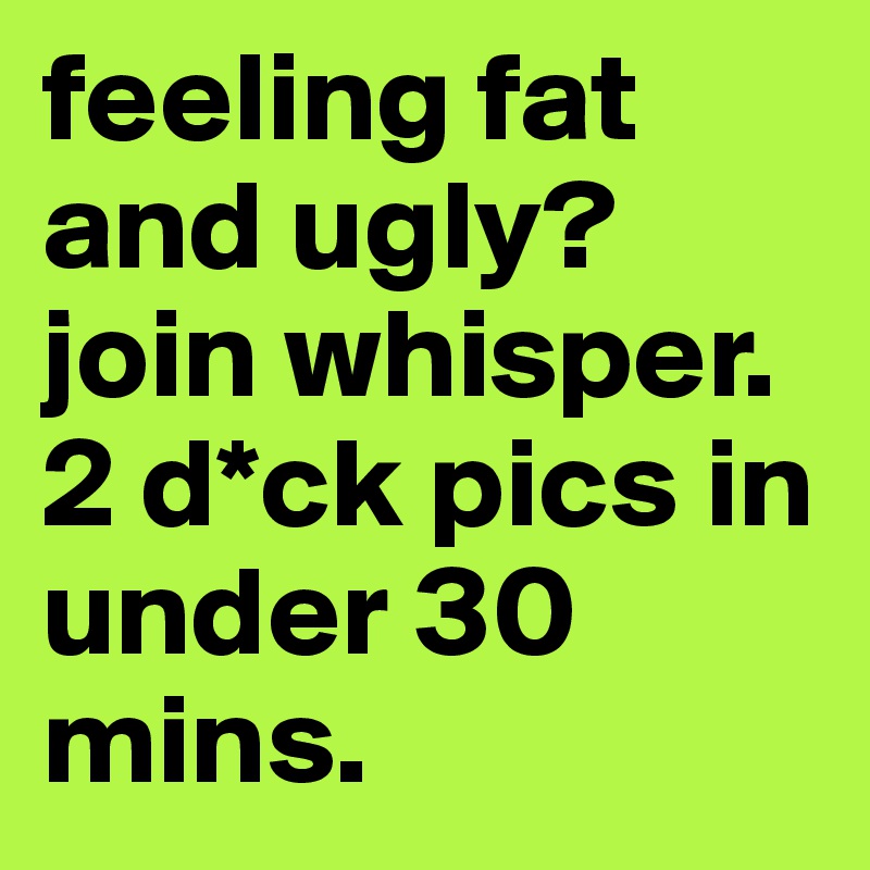 feeling fat and ugly? join whisper. 2 d*ck pics in under 30 mins.
