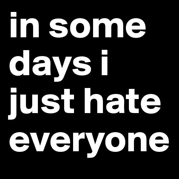 in some days i just hate everyone