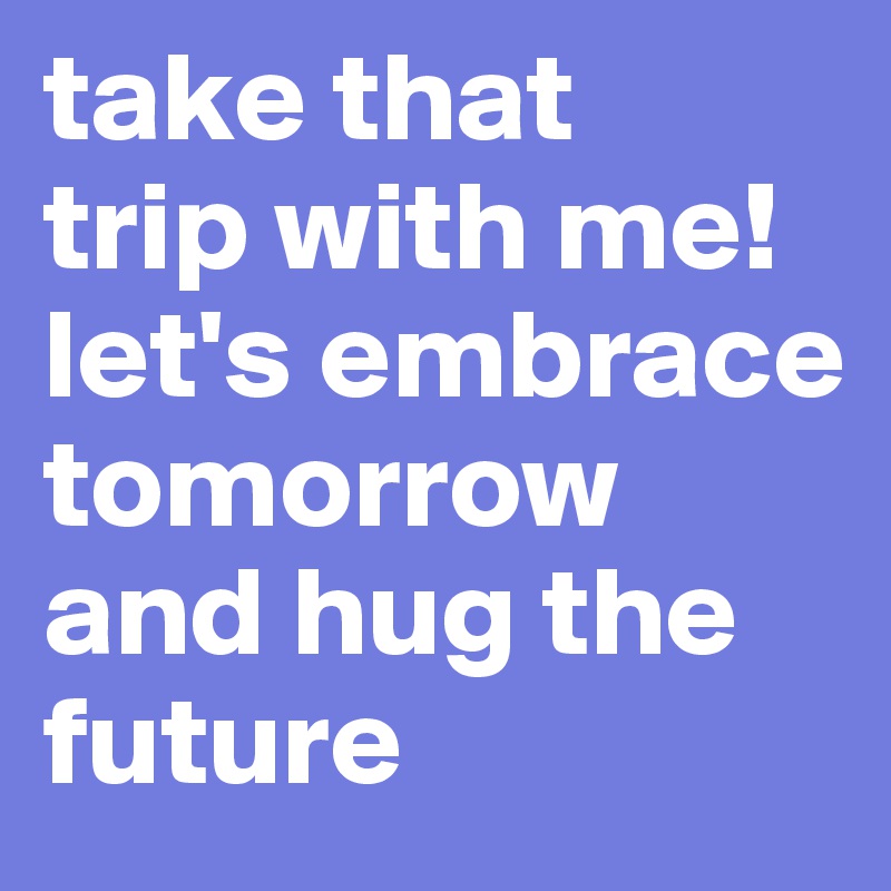 take that 
trip with me! let's embrace tomorrow and hug the future