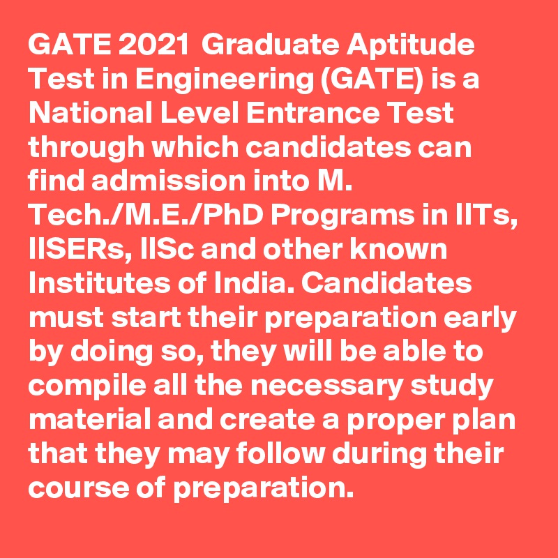 GATE 2021  Graduate Aptitude Test in Engineering (GATE) is a National Level Entrance Test through which candidates can find admission into M. Tech./M.E./PhD Programs in IITs, IISERs, IISc and other known Institutes of India. Candidates must start their preparation early by doing so, they will be able to compile all the necessary study material and create a proper plan that they may follow during their course of preparation. 