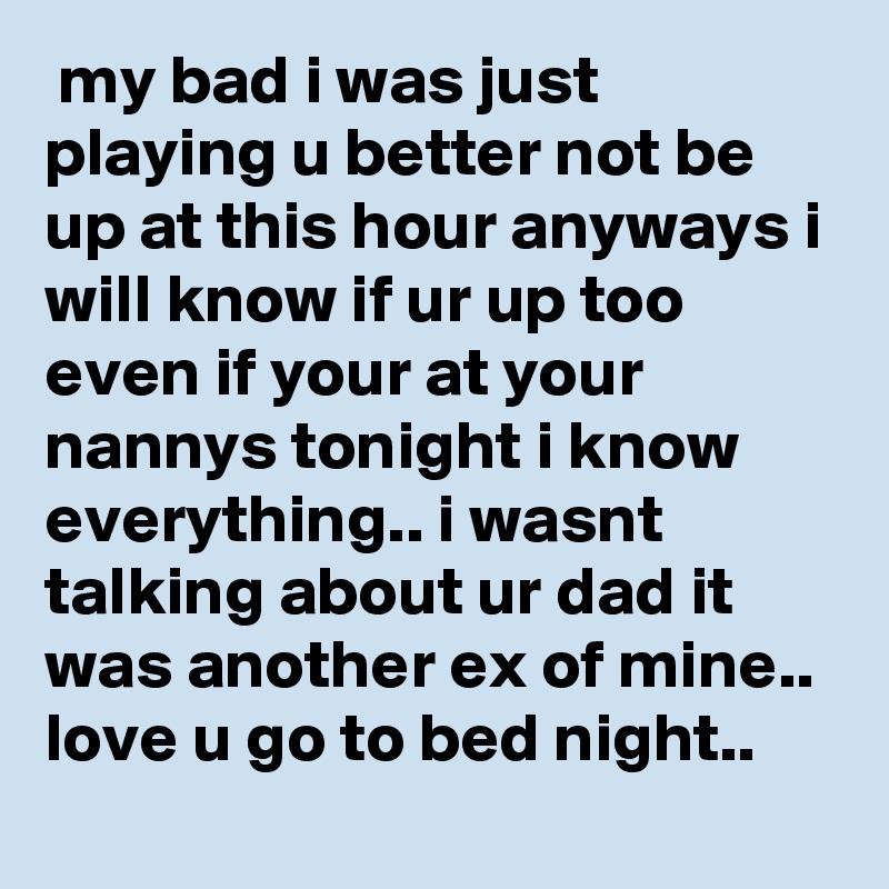  my bad i was just playing u better not be up at this hour anyways i will know if ur up too even if your at your nannys tonight i know everything.. i wasnt talking about ur dad it was another ex of mine.. love u go to bed night..