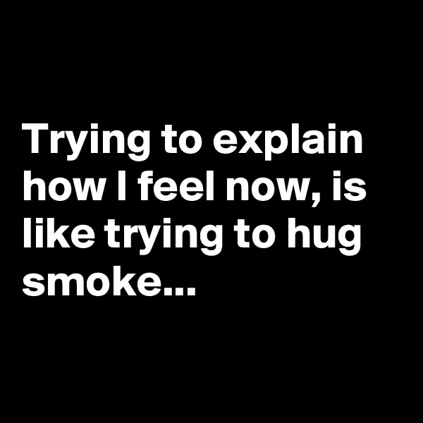 

Trying to explain how I feel now, is like trying to hug smoke...

