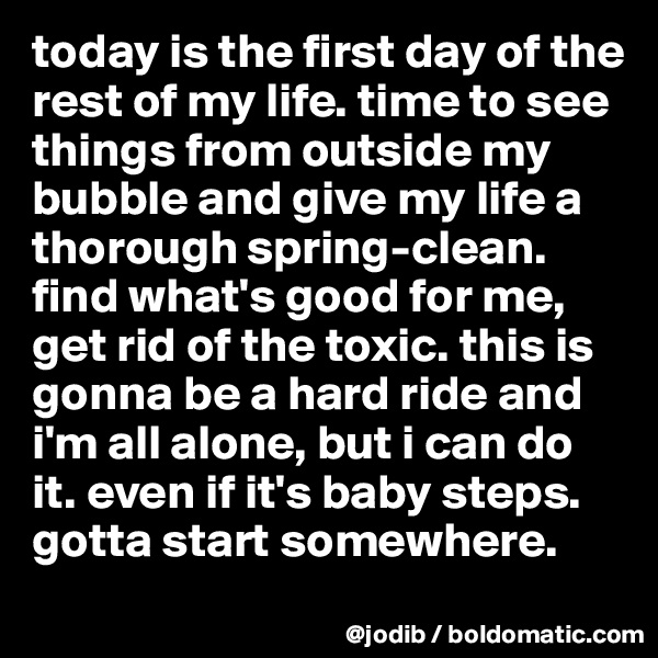today is the first day of the rest of my life. time to see things from outside my bubble and give my life a thorough spring-clean. find what's good for me, get rid of the toxic. this is gonna be a hard ride and i'm all alone, but i can do it. even if it's baby steps. gotta start somewhere. 