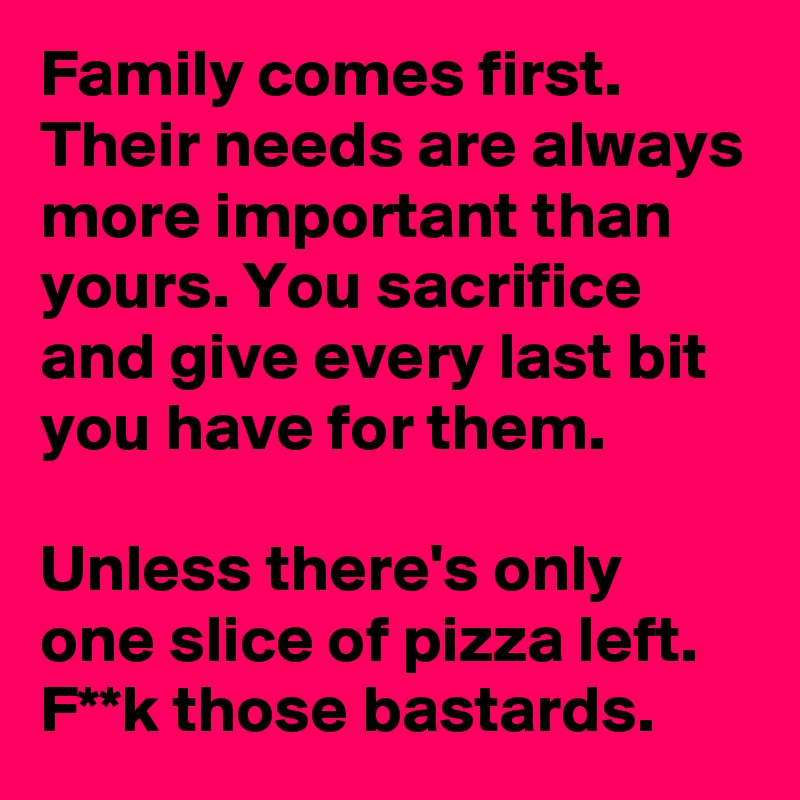 Family comes first. Their needs are always more important than yours. You sacrifice and give every last bit you have for them.

Unless there's only one slice of pizza left. F**k those bastards.