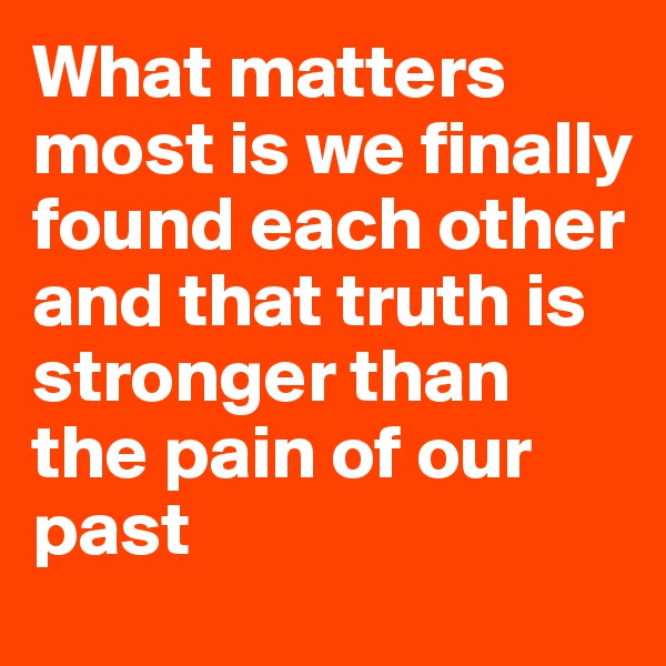 What matters most is we finally found each other and that truth is stronger than the pain of our past
