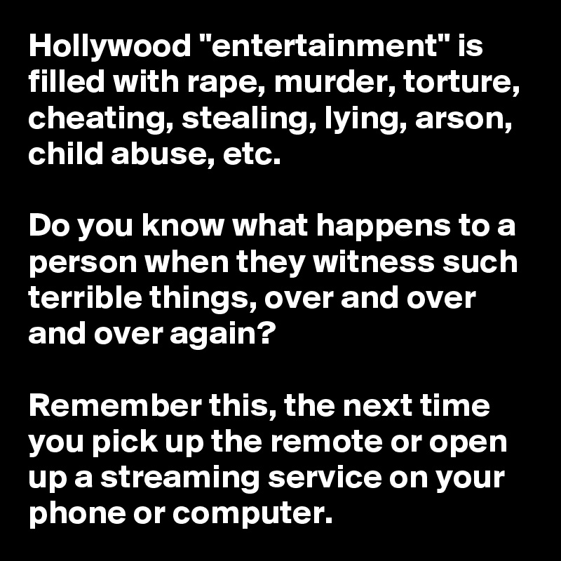 Hollywood "entertainment" is  filled with rape, murder, torture, cheating, stealing, lying, arson, child abuse, etc.

Do you know what happens to a person when they witness such terrible things, over and over and over again?

Remember this, the next time you pick up the remote or open up a streaming service on your phone or computer.