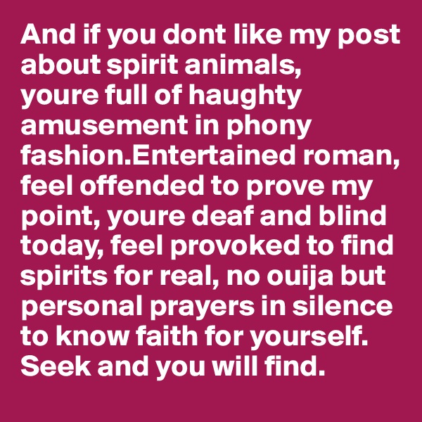 And if you dont like my post about spirit animals,
youre full of haughty amusement in phony fashion.Entertained roman,
feel offended to prove my point, youre deaf and blind
today, feel provoked to find spirits for real, no ouija but personal prayers in silence to know faith for yourself. Seek and you will find.