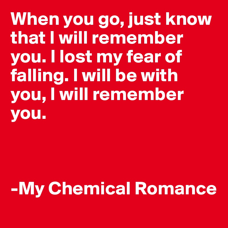 When you go, just know that I will remember you. I lost my fear of falling. I will be with you, I will remember you.



-My Chemical Romance
