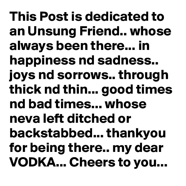 This Post is dedicated to an Unsung Friend.. whose always been there... in happiness nd sadness.. joys nd sorrows.. through thick nd thin... good times nd bad times... whose neva left ditched or backstabbed... thankyou for being there.. my dear VODKA... Cheers to you...