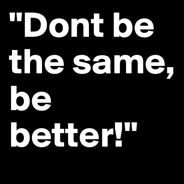"Dont be the same, 
be better!"