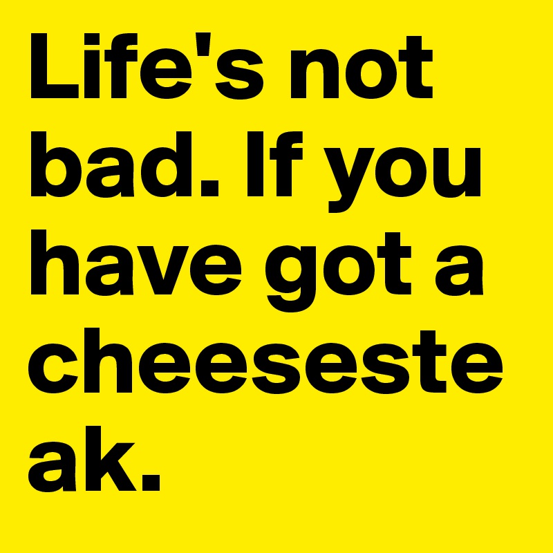 Life's not bad. If you have got a cheesesteak.