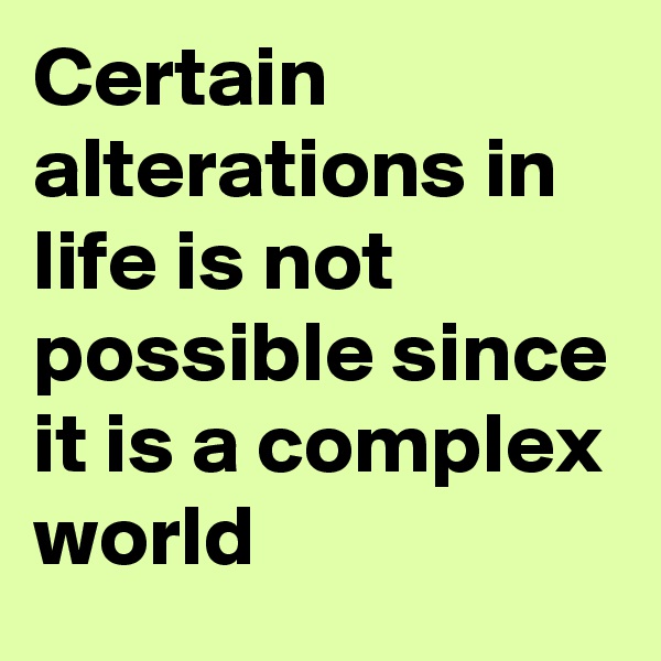 Certain alterations in life is not possible since it is a complex world 