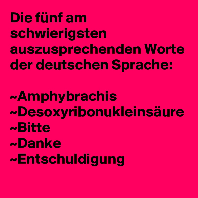 Die fünf am schwierigsten auszusprechenden Worte der deutschen Sprache:

~Amphybrachis
~Desoxyribonukleinsäure
~Bitte
~Danke
~Entschuldigung