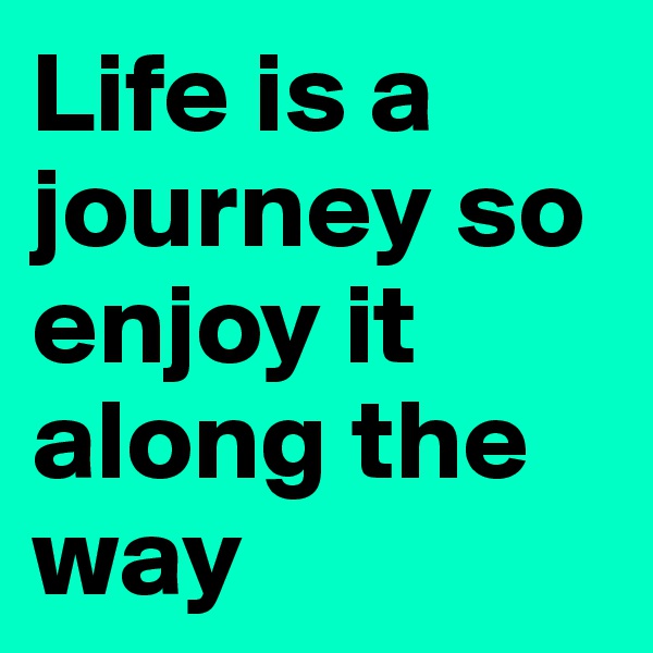 Life is a journey so enjoy it along the way 