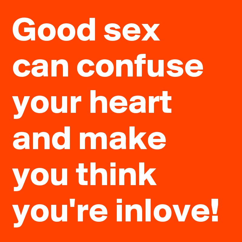 Good sex can confuse your heart and make you think you're inlove!