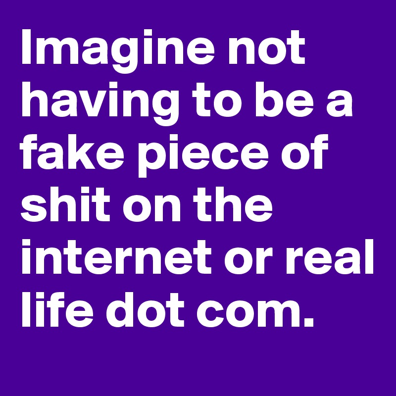 Imagine not having to be a fake piece of shit on the internet or real life dot com.